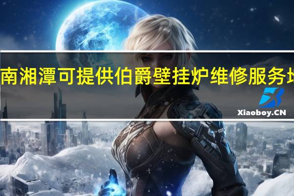 湖南湘潭可提供伯爵壁挂炉维修服务地址在哪