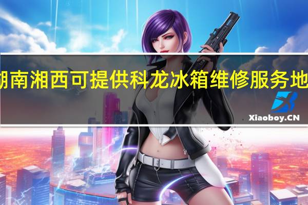 湖南湘西可提供科龙冰箱维修服务地址在哪