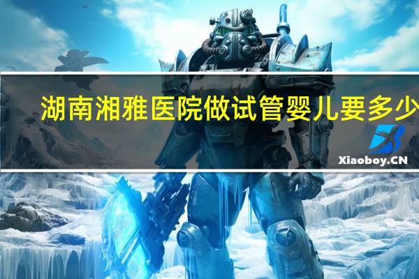 湖南湘雅医院做试管婴儿要多少钱（做试管婴儿要多少钱）