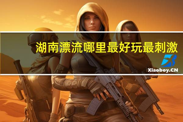 湖南漂流哪里最好玩最刺激（湖南漂流）