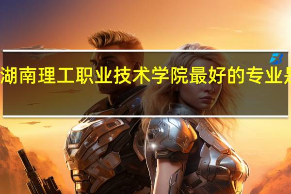 湖南理工职业技术学院最好的专业是什么