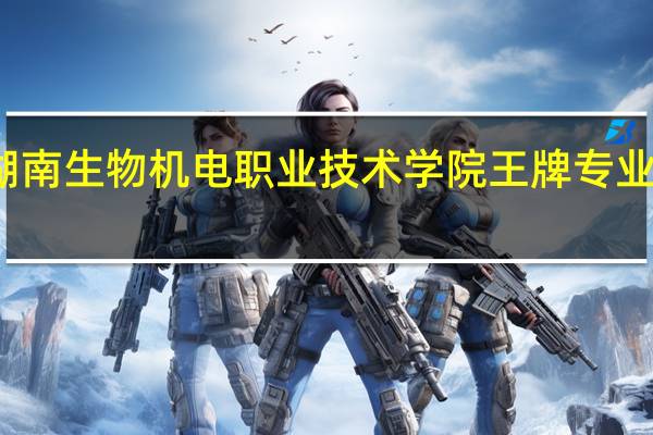 湖南生物机电职业技术学院王牌专业是什么