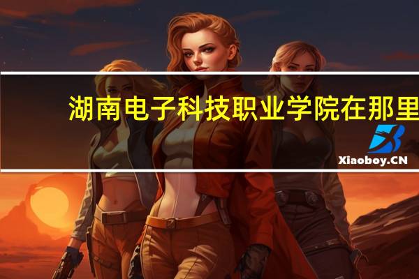 湖南电子科技职业学院在那里