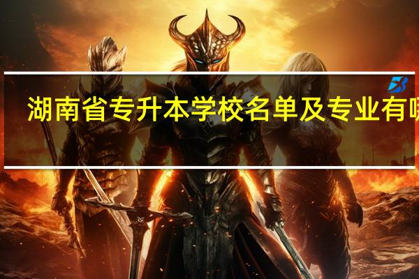 湖南省专升本学校名单及专业有哪些