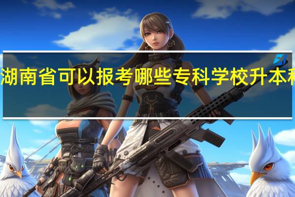 湖南省可以报考哪些专科学校升本科的呢