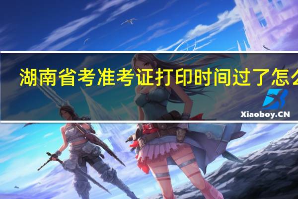 湖南省考准考证打印时间过了怎么办