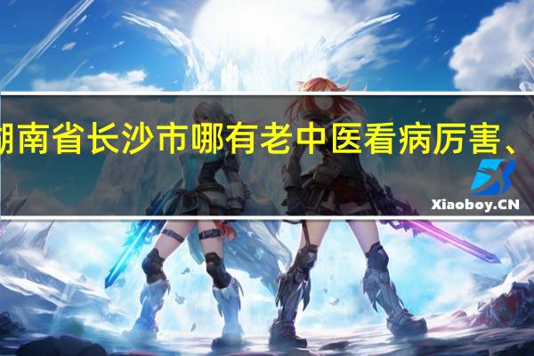 湖南省长沙市哪有老中医看病厉害、名气大