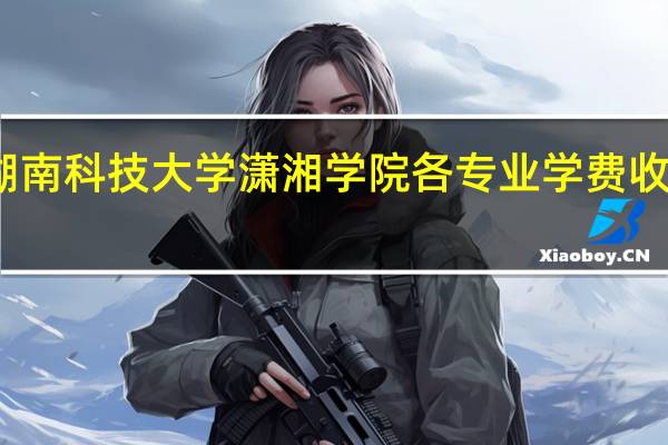湖南科技大学潇湘学院各专业学费收费标准