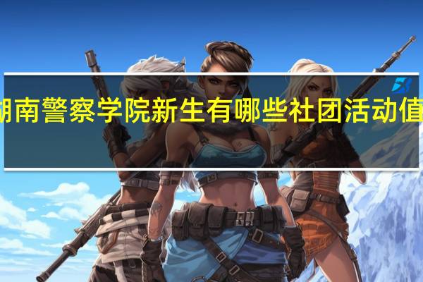 湖南警察学院新生有哪些社团活动值得参加