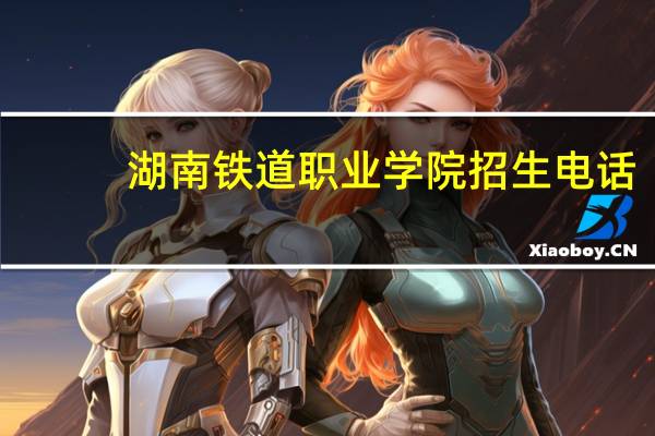 湖南铁道职业学院招生电话（湖南铁道职业学院）