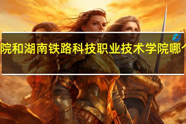 湖南铁道职业技术学院和湖南铁路科技职业技术学院哪个好 湖南铁道职业技术学院
