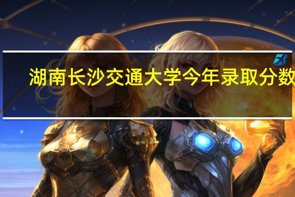 湖南长沙交通大学今年录取分数线