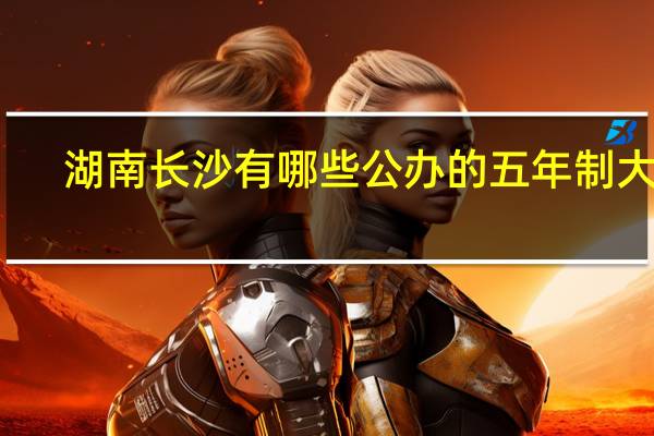 湖南长沙有哪些公办的五年制大专，哪些要好一点