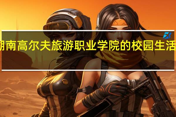湖南高尔夫旅游职业学院的校园生活怎么样