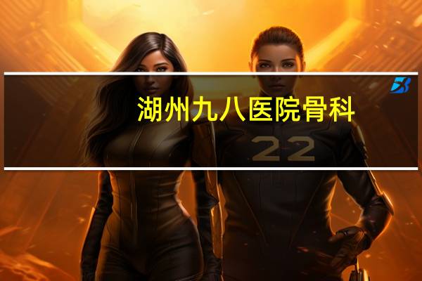 湖州九八医院骨科(湖州九八医院是怎样的一所医院)