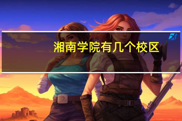 湘南学院有几个校区。每个校区有哪些专业