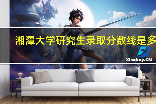 湘潭大学研究生录取分数线是多少（湘潭大学历年研究生录取分数线）