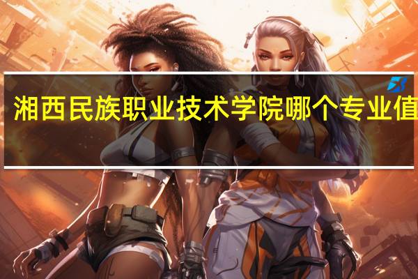 湘西民族职业技术学院哪个专业值得报