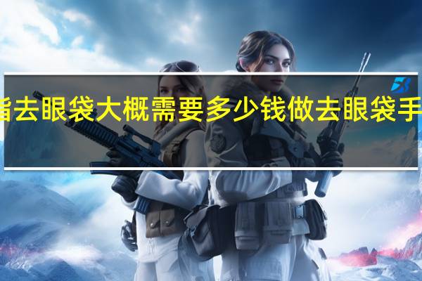 溶脂去眼袋大概需要多少钱 做去眼袋手术多少钱