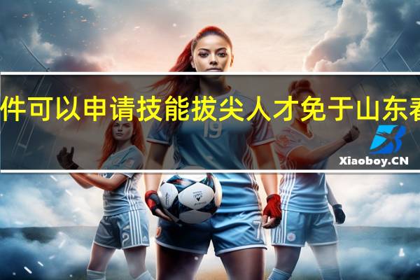 满足什么条件可以申请技能拔尖人才免于山东春季高考技能测试？