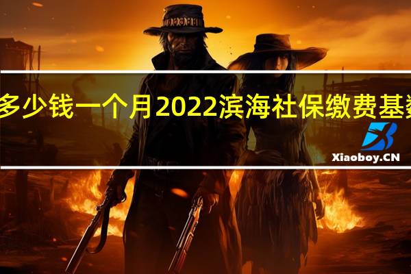 滨海社保多少钱一个月　2022滨海社保缴费基数及比例一览表