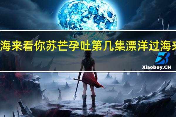 漂洋过海来看你苏芒孕吐第几集 漂洋过海来看你百度云