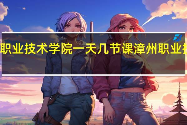 漳州职业技术学院一天几节课 漳州职业技术学院吧