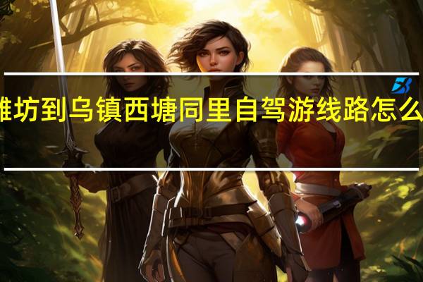潍坊到乌镇西塘同里自驾游线路怎么规划好