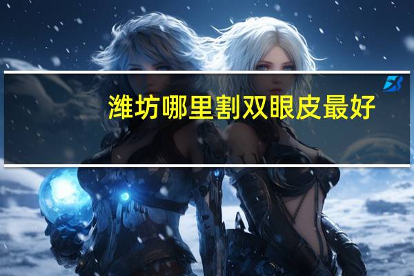 潍坊哪里割双眼皮最好(双眼皮手术潍坊哪里做得最好)