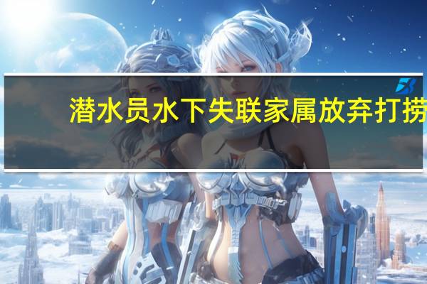 潜水员水下失联家属放弃打捞？官方：专家仍在拟定救援方案 到底什么情况呢