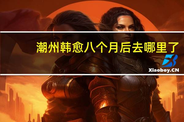 潮州韩愈八个月后去哪里了（韩愈纪念馆-潮州韩愈纪念馆简介）