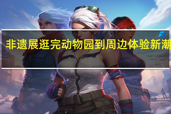 潮玩、艺术、非遗展逛完动物园到周边体验新潮游 到底什么情况嘞