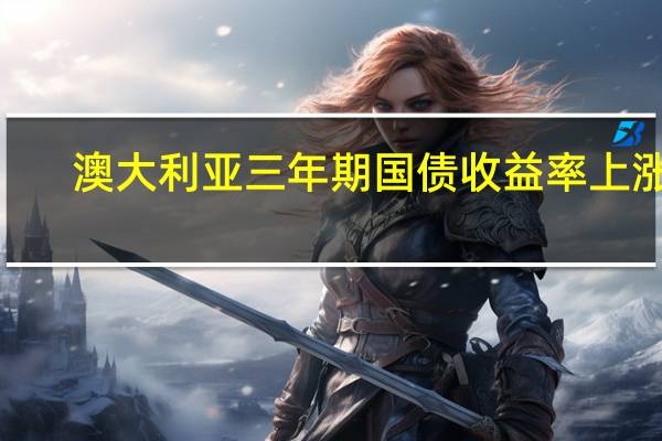 澳大利亚三年期国债收益率上涨6.1个基点在悉尼盘初报4.013%澳大利亚10年期国债收益率涨7.1个基点在悉尼盘初报4.529%