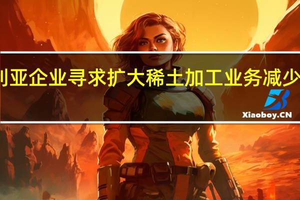 澳大利亚企业寻求扩大稀土加工业务 减少对中国依赖