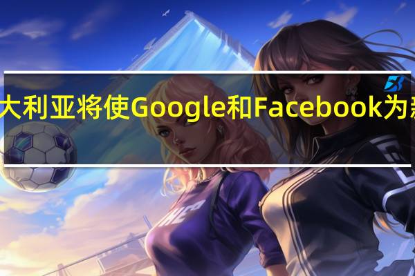 澳大利亚将使Google和Facebook为新闻付费