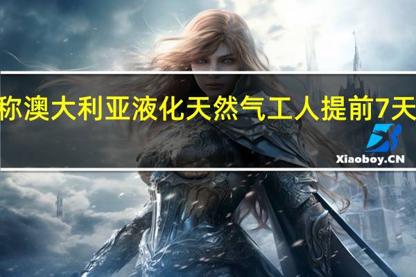 澳大利亚工会代表Offshore Alliance称澳大利亚液化天然气工人提前7天向伍德赛德能源集团有限公司发出罢工通知