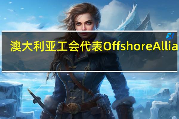 澳大利亚工会代表Offshore Alliance：成员在雪佛龙澳大利亚液化天然气工厂再次停工24小时