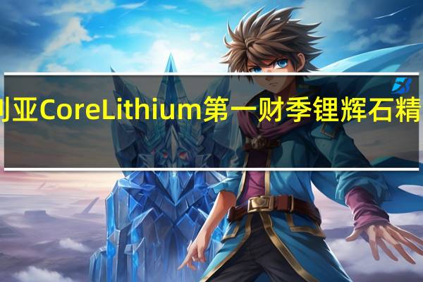 澳大利亚Core Lithium第一财季锂辉石精矿发货量23,424吨