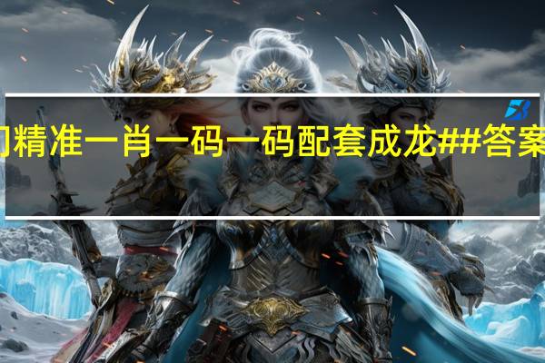 澳门精准一肖一码一码配套成龙##答案解析落实-1154.3D.A03
