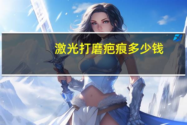 激光打磨疤痕 多少钱?激光祛疤价格怎么算呢多少钱一次呢