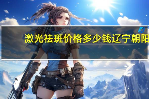 激光祛斑价格多少钱辽宁朝阳，朝阳医院皮肤科激光祛斑价格