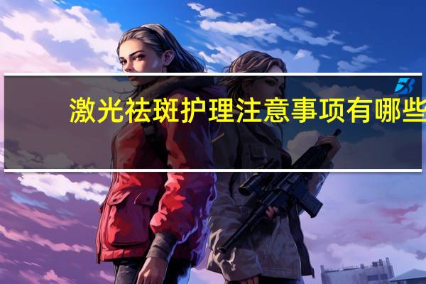 激光祛斑护理注意事项有哪些(激光祛斑后有哪些注意事项)