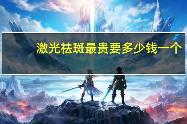 激光祛斑最贵要多少钱一个？激光祛斑一般多少钱