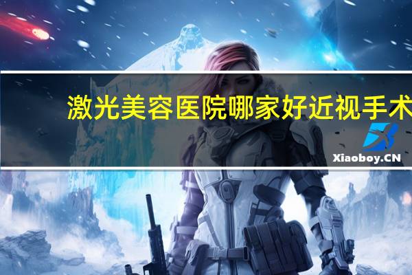 激光美容医院哪家好 近视手术，飞秒激光哪家医院做的好啊