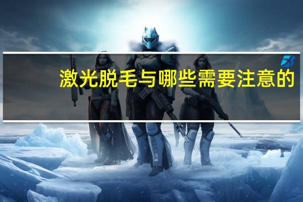 激光脱毛与哪些需要注意的(激光脱毛后要注意什么)