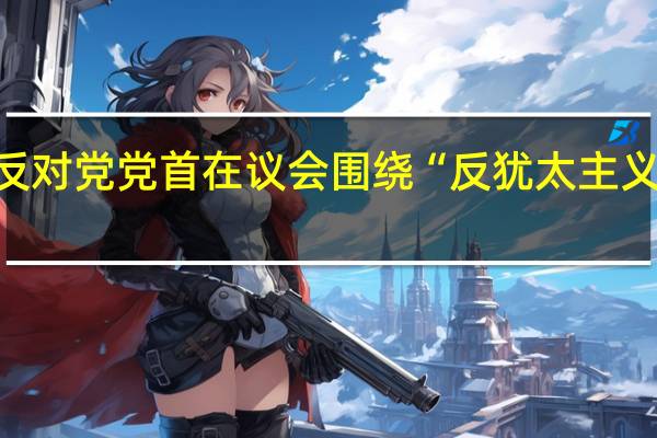激烈交锋！澳总理与反对党党首在议会围绕“反犹太主义抬头”辩论 到底什么情况嘞