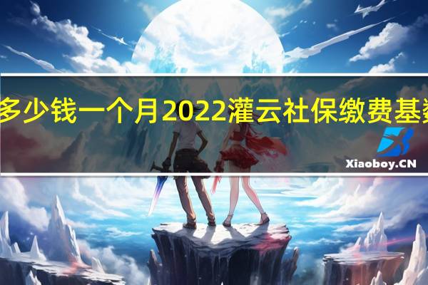 灌云社保多少钱一个月　2022灌云社保缴费基数及比例一览表
