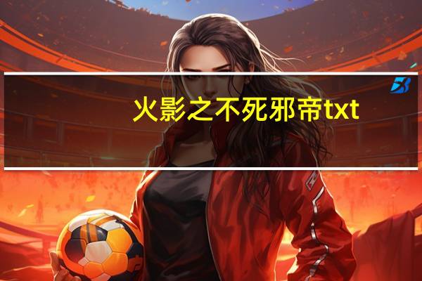 火影之不死邪帝txt（火影之不死邪帝）