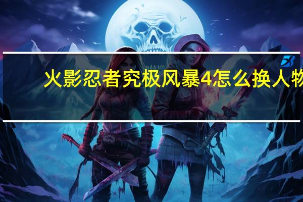 火影忍者究极风暴4怎么换人物（火影忍者究极风暴4怎么换人）