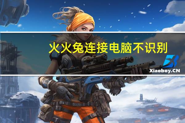 火火兔连接电脑不识别（火火兔怎么连接电脑下载）